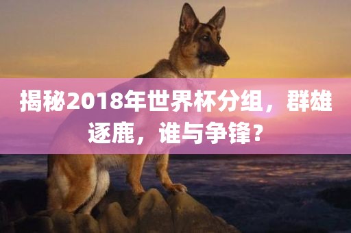 揭秘2018年世界杯分组,群雄逐鹿,谁与争锋?