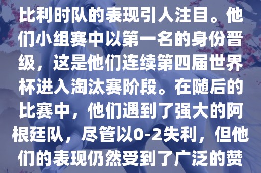 在2014年的世界杯足球赛中，比利时队的表现引人注目。他们小组赛中以第一名黄冈市中杰窑炉设备有限公司的身份晋级，这是他们连续第四届世界杯进入淘汰赛阶段。在随后的比赛中，他们遇到了强大的阿根廷队，尽管以0-2失利，但他们的表现仍然受到了广泛的赞誉和关注。