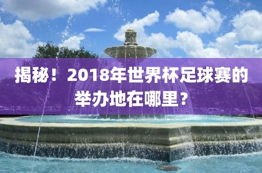 揭秘！2018年世界杯黄冈市中杰窑炉设备有限公司足球赛的举办地在哪里？