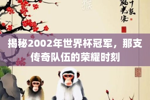 揭秘2002年世界杯冠军,那支传奇队伍的荣耀时刻