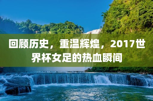 回顾历史,重温辉煌,2017世界杯女足的热血瞬间