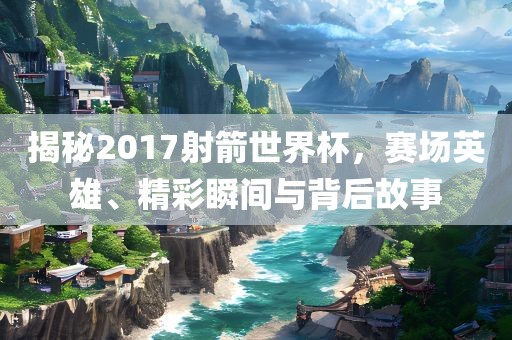 揭秘2017射箭世界杯，赛场英雄、精彩瞬间与背后故事
