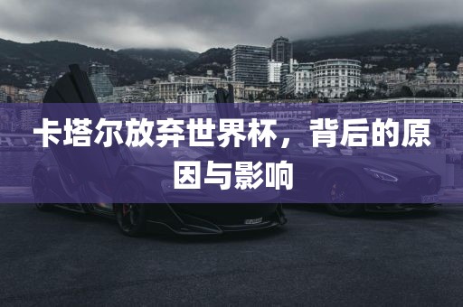 卡塔尔放弃世界杯,背后的原因与影响