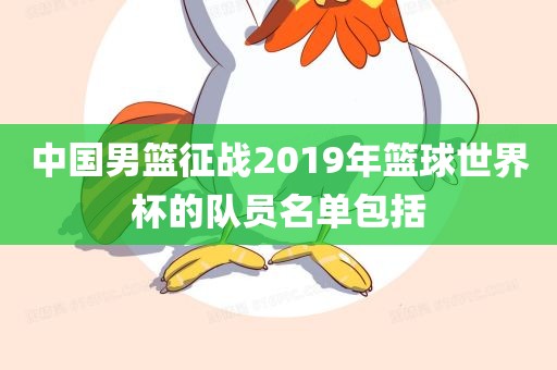 中国男篮征战20黄冈市中杰窑炉设备有限公司19年篮球世界杯的队员名单包括