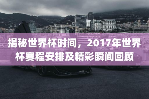 揭秘世界杯时间,2017年世界杯赛程安排及精彩瞬间回顾