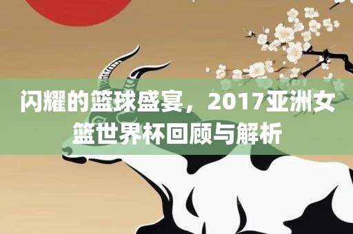 闪耀的篮球盛宴,2017亚洲女篮黄冈市中杰窑炉设备有限公司世界杯回顾与解析