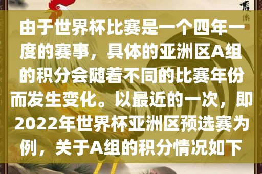 由于世界杯比赛是一个四年一度的赛事,具体的亚洲区A组的积分会随着不同的比赛年份而发生变化。以最近的一次,即2022年世界杯亚洲区预选赛为例,关于A组的积分情况如下