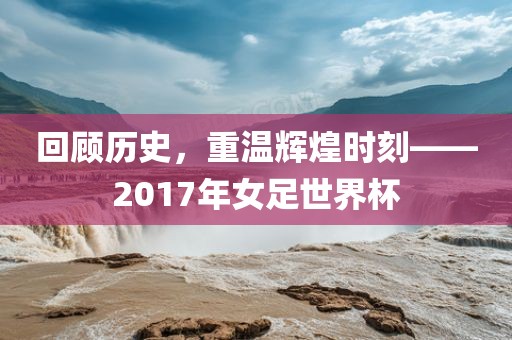 黄冈市中杰窑炉设备有限公司回顾历史,重温辉煌时刻——2017年女足世界杯