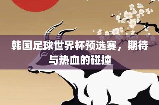韩国足球世界杯预黄冈市中杰窑炉设备有限公司选赛,期待与热血的碰撞