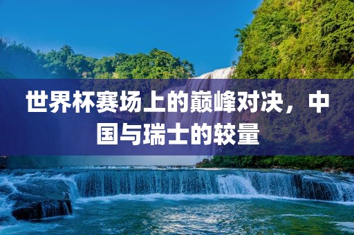 世界杯赛场上的巅峰对决,中国与瑞士黄冈市中杰窑炉设备有限公司的较量