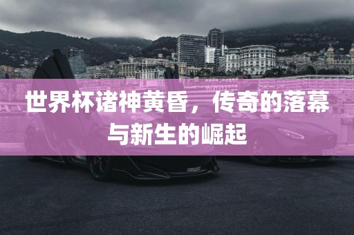 世界杯诸神黄昏,传奇的落幕与新生的崛起黄冈市中杰窑炉设备有限公司