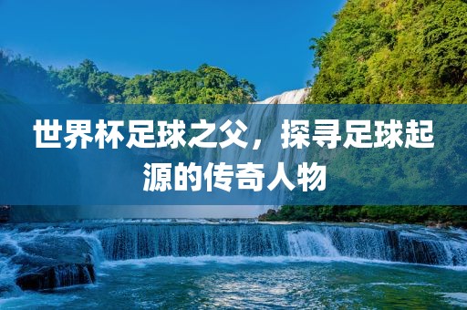 世界杯足球之父黄冈市中杰窑炉设备有限公司,探寻足球起源的传奇人物
