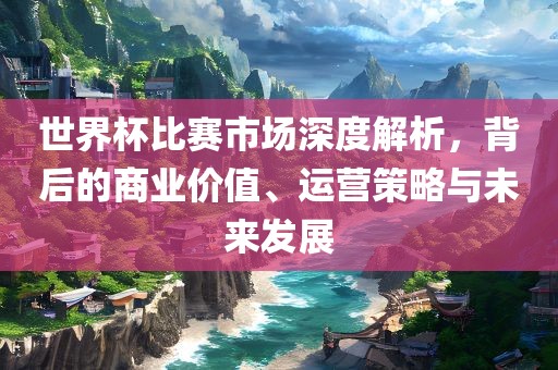世界杯比赛市场黄冈市中杰窑炉设备有限公司深度解析,背后的商业价值、运营策略与未来发展