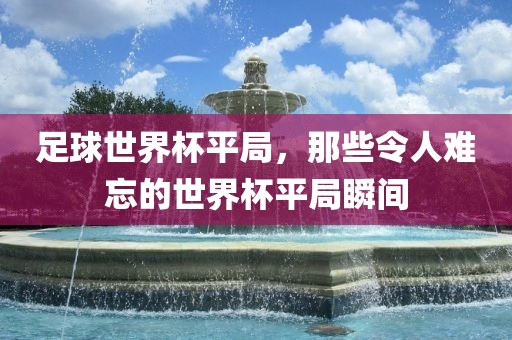 足球世界杯平局,黄冈市中杰窑炉设备有限公司那些令人难忘的世界杯平局瞬间